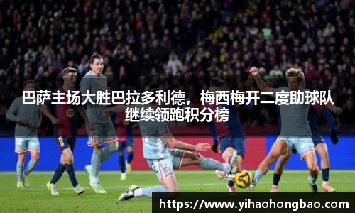 巴萨主场大胜巴拉多利德，梅西梅开二度助球队继续领跑积分榜